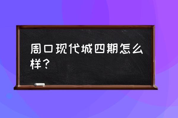 周口泰地现代城怎么样 周口现代城四期怎么样？