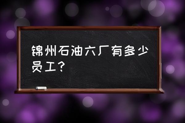 中石油锦州石油六厂怎么样 锦州石油六厂有多少员工？