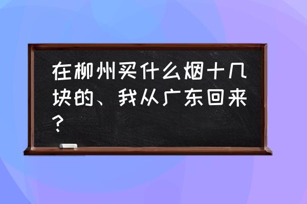 柳州送礼一般买什么烟酒 在柳州买什么烟十几块的、我从广东回来？