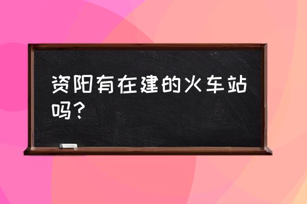 资阳有没有去西安的火车站 资阳有在建的火车站吗？