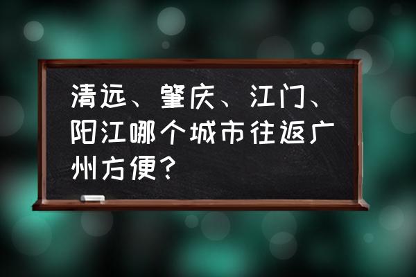 肇庆到广州未班车几点发车时间 清远、肇庆、江门、阳江哪个城市往返广州方便？