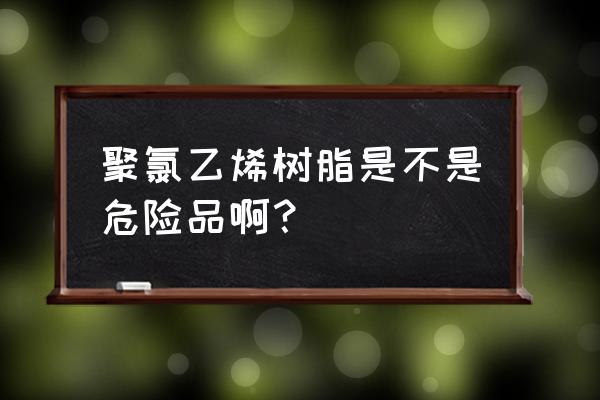 聚氯乙烯是不是危险品 聚氯乙烯树脂是不是危险品啊？