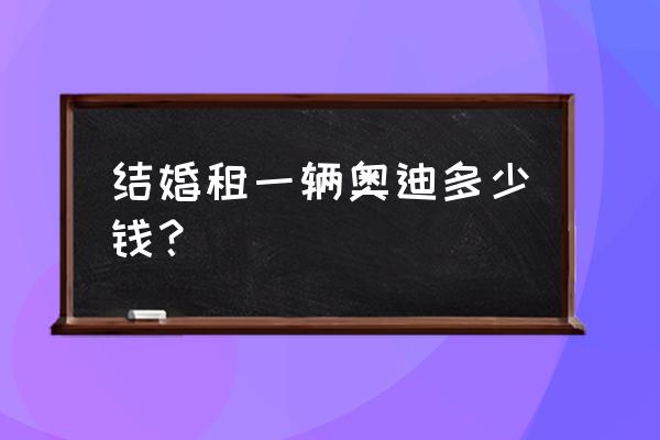 铜川奥迪婚车现在一般多少钱 结婚租一辆奥迪多少钱？