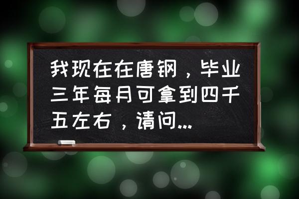 唐山钢厂工资一般是多少 我现在在唐钢，毕业三年每月可拿到四千五左右，请问在衡板每月能拿到三千吗，本科毕业的工作累吗？