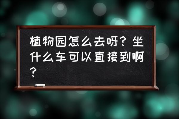 总场植物园坐几路车 植物园怎么去呀？坐什么车可以直接到啊？