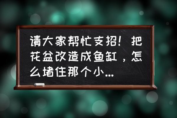 树脂大花盆改水缸怎么堵眼 请大家帮忙支招！把花盆改造成鱼缸，怎么堵住那个小眼儿才不会漏水啊？