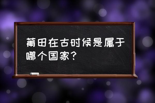 莆田古代属于哪里 莆田在古时候是属于哪个国家？