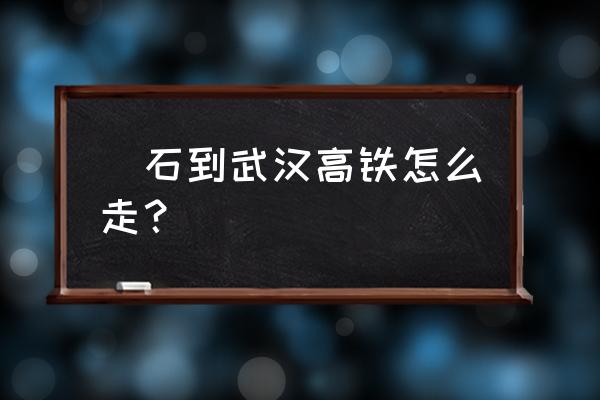 黄石到武汉多长时间 黃石到武汉高铁怎么走？