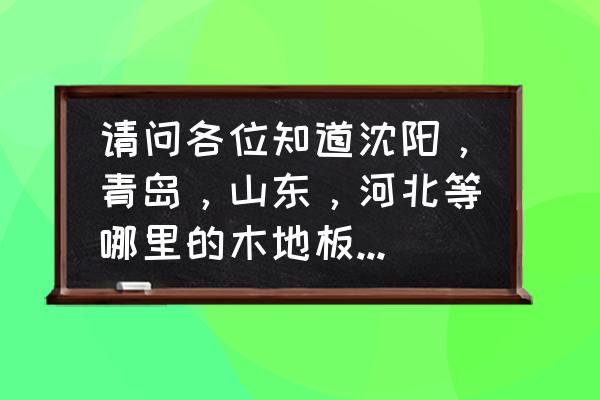 上海木地板厂多吗 请问各位知道沈阳，青岛，山东，河北等哪里的木地板制造厂家比较多?比较集中呀?谢谢？