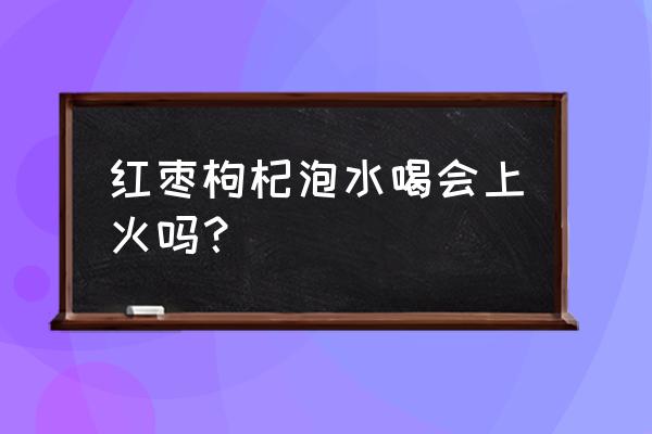 红枣水会不会上火 红枣枸杞泡水喝会上火吗？