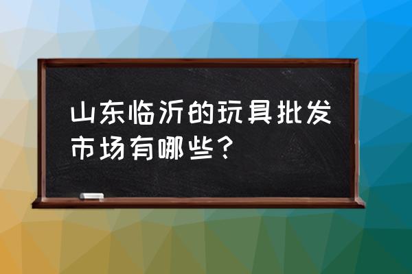 临沂哪里有玩具批发的地方吗 山东临沂的玩具批发市场有哪些？