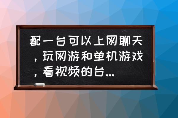 台式电脑玩网游花钱吗 配一台可以上网聊天，玩网游和单机游戏，看视频的台式电脑要多少钱。如果有配置单更好？