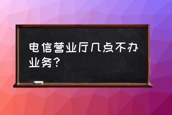 芜湖电信营业厅什么时候下班 电信营业厅几点不办业务？