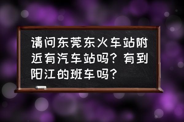 常平有没有到阳江的车票多少钱 请问东莞东火车站附近有汽车站吗？有到阳江的班车吗？