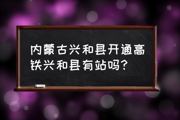 兴和到呼和浩特高铁几时能通 内蒙古兴和县开通高铁兴和县有站吗？