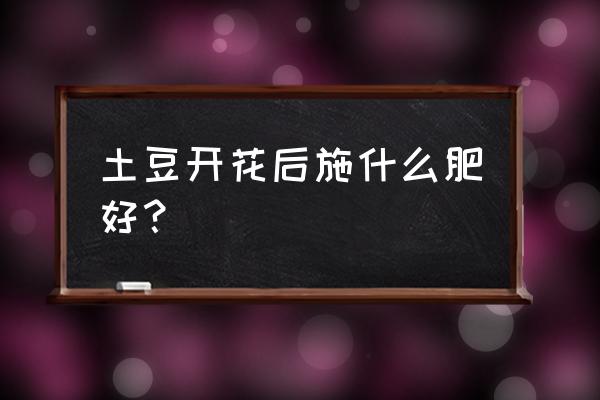 土豆开花期喷什么叶面肥 土豆开花后施什么肥好？