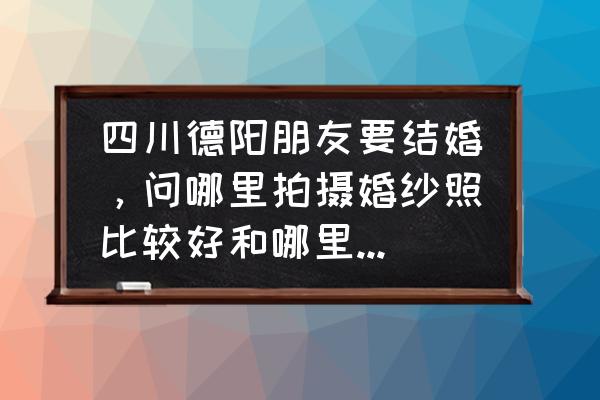 德阳绵竹有哪些艺术照相馆 四川德阳朋友要结婚，问哪里拍摄婚纱照比较好和哪里花店花好？