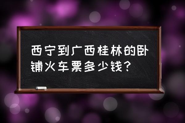 西宁到桂林火车票多少 西宁到广西桂林的卧铺火车票多少钱？