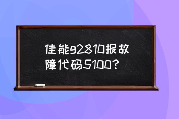 打印机5100是什么意思 佳能g2810报故障代码5100？