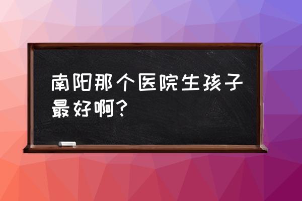 南阳天伦和圣马哪个好 南阳那个医院生孩子最好啊？