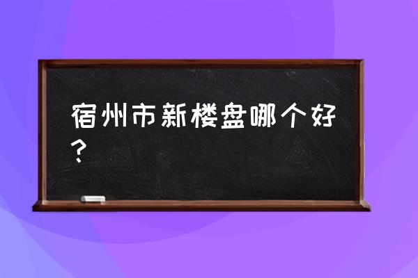 宿州有免首付的房子吗 宿州市新楼盘哪个好？