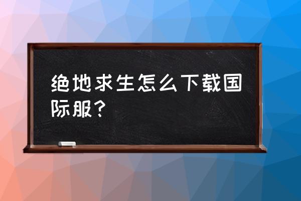 外国手游绝地求生怎么下 绝地求生怎么下载国际服？