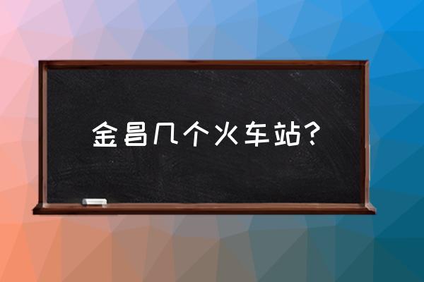 金昌高铁站到市区怎么走 金昌几个火车站？