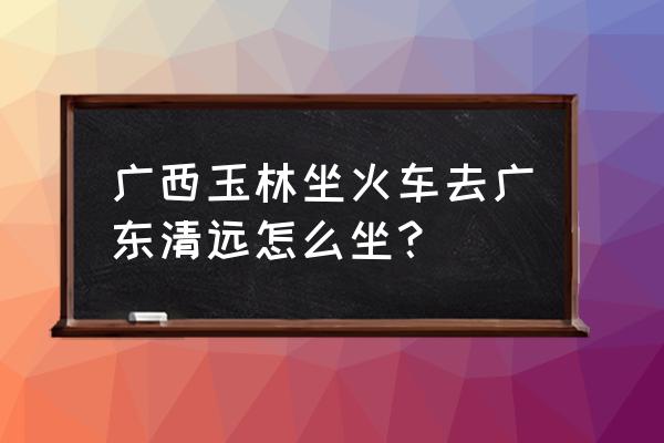 泉州到玉林的车要经过广东佛山吗 广西玉林坐火车去广东清远怎么坐？