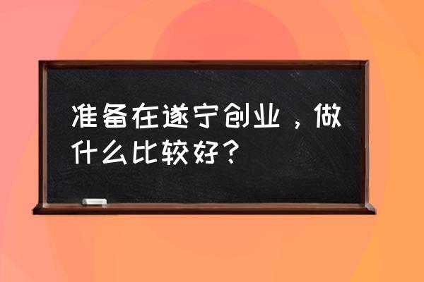 遂宁做什么投资好 准备在遂宁创业，做什么比较好？