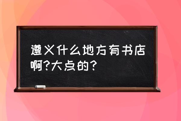 遵义红花岗书店在哪里 遵义什么地方有书店啊?大点的？