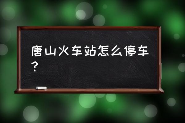 唐山站哪里可以停车 唐山火车站怎么停车？