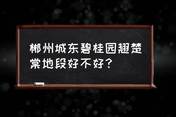 郴州碧桂园招人吗 郴州城东碧桂园翘楚棠地段好不好？