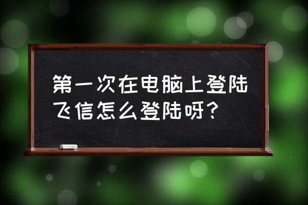 怎样在电脑上用飞信 第一次在电脑上登陆飞信怎么登陆呀？