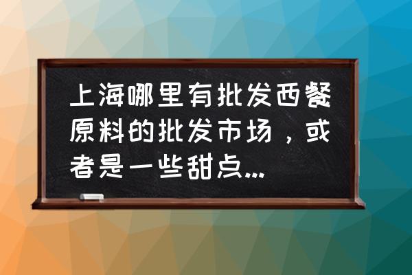 上海张掖路有哪些批发 上海哪里有批发西餐原料的批发市场，或者是一些甜点原料批发市场，食材批发市场，要大型的，我要做一些欧？