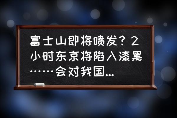 日本富士山喷发是真的吗最新消息 富士山即将喷发？2小时东京将陷入漆黑……会对我国造成影响吗？