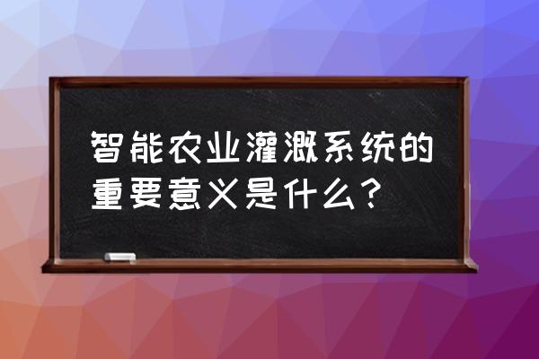 智能灌溉自控系统 智能农业灌溉系统的重要意义是什么？