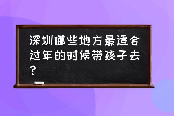 过年去深圳周边哪里旅游最好 深圳哪些地方最适合过年的时候带孩子去？