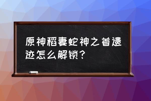 巨蛇岩洞的传送锚点怎么开 原神稻妻蛇神之首遗迹怎么解锁？