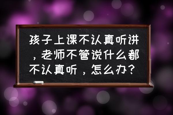 上课学生不认真听课怎么办 孩子上课不认真听讲，老师不管说什么都不认真听，怎么办？