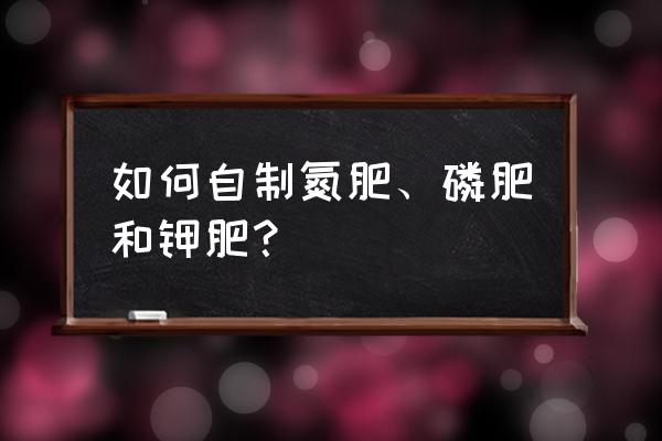 自制植物肥料制作方法 如何自制氮肥、磷肥和钾肥？