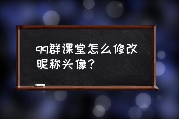 腾讯课堂成员名字如何修改 qq群课堂怎么修改昵称头像？