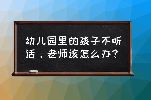 小学生不听话老师怎么教育 幼儿园里的孩子不听话，老师该怎么办？