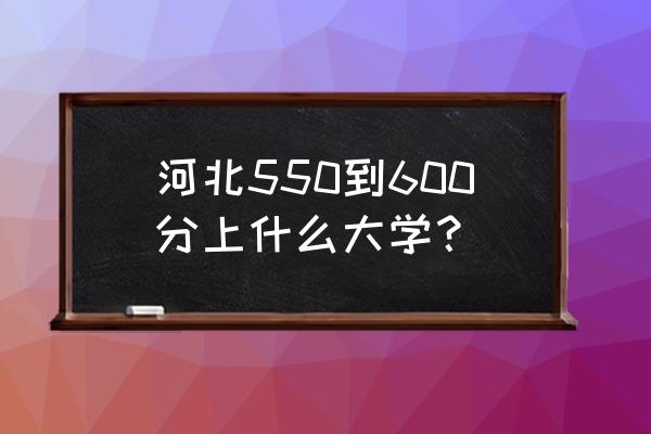 河北考生550分能上哪里的师范学校 河北550到600分上什么大学？