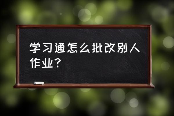 什么软件可以自动批改试卷 学习通怎么批改别人作业？