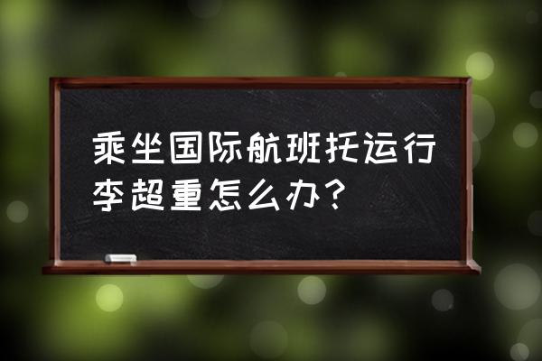 出国行李超重怎么处理 乘坐国际航班托运行李超重怎么办？