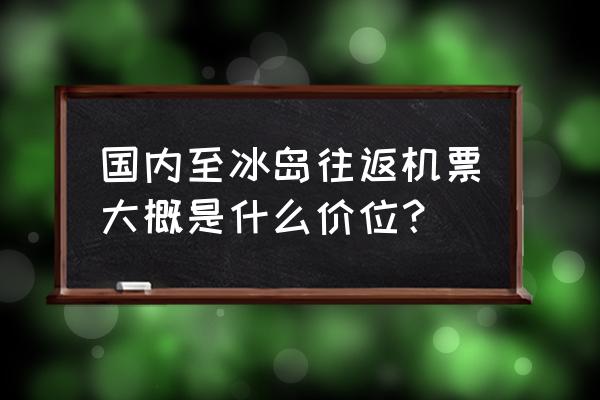 国内从哪里到冰岛的机票最便宜 国内至冰岛往返机票大概是什么价位？