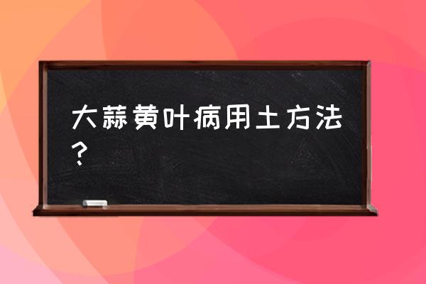 黄叶病的土方法 大蒜黄叶病用土方法？