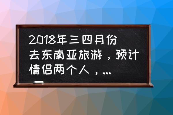 三四月份国内旅游攻略 2018年三四月份去东南亚旅游，预计情侣两个人，有什么建议和攻略？