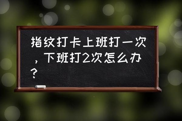 上下班指纹打卡老是打不上怎么办 指纹打卡上班打一次，下班打2次怎么办？