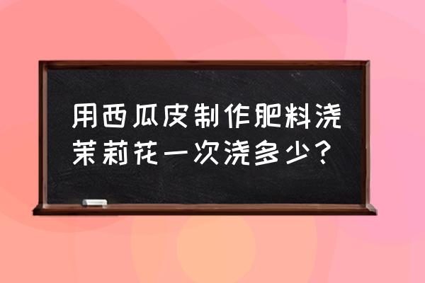 西瓜皮发酵的水能做什么肥料 用西瓜皮制作肥料浇茉莉花一次浇多少？